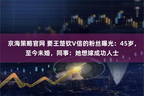 京海策略官网 要王楚钦V信的粉丝曝光：45岁，至今未婚，同事：她想嫁成功人士