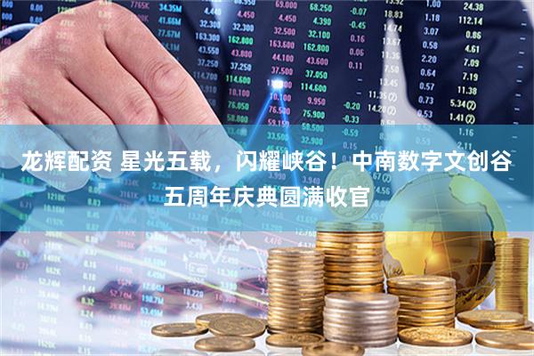 龙辉配资 星光五载，闪耀峡谷！中南数字文创谷五周年庆典圆满收官