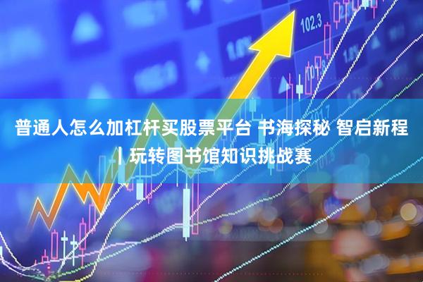 普通人怎么加杠杆买股票平台 书海探秘 智启新程｜玩转图书馆知识挑战赛