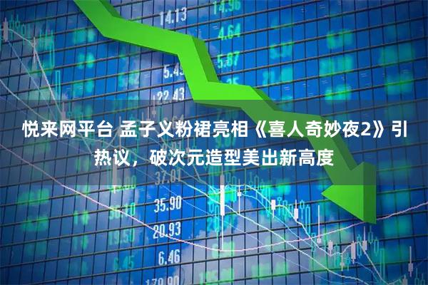 悦来网平台 孟子义粉裙亮相《喜人奇妙夜2》引热议，破次元造型美出新高度