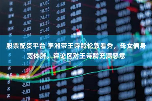股票配资平台 李湘带王诗龄伦敦看秀，母女俩身宽体胖，评论区对王诗龄充满恶意