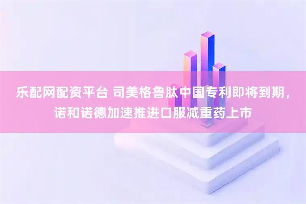 乐配网配资平台 司美格鲁肽中国专利即将到期，诺和诺德加速推进口服减重药上市