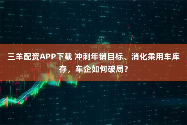 三羊配资APP下载 冲刺年销目标、消化乘用车库存，车企如何破局？