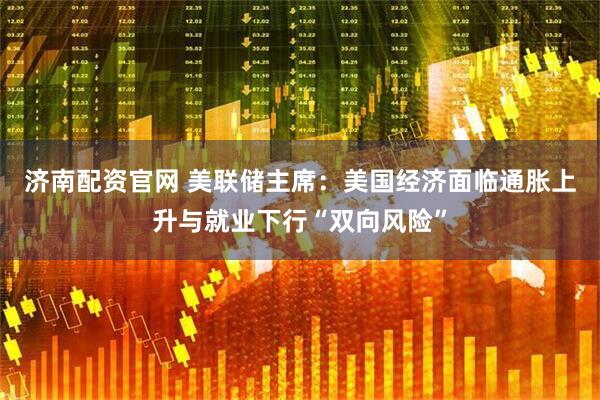 济南配资官网 美联储主席：美国经济面临通胀上升与就业下行“双向风险”