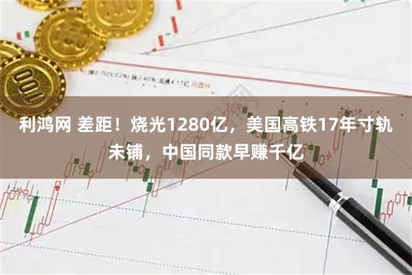 利鸿网 差距！烧光1280亿，美国高铁17年寸轨未铺，中国同款早赚千亿