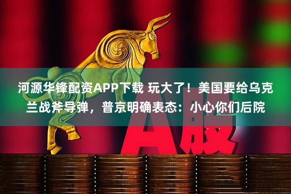 河源华锋配资APP下载 玩大了！美国要给乌克兰战斧导弹，普京明确表态：小心你们后院