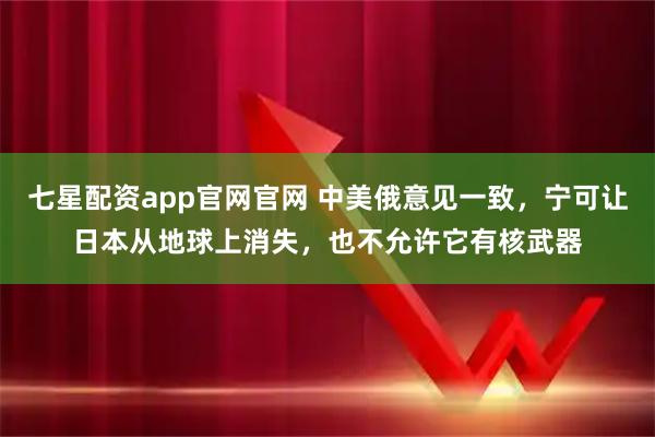 七星配资app官网官网 中美俄意见一致，宁可让日本从地球上消失，也不允许它有核武器