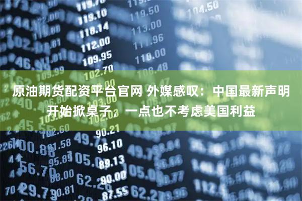 原油期货配资平台官网 外媒感叹：中国最新声明开始掀桌子，一点也不考虑美国利益