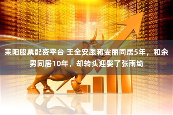 耒阳股票配资平台 王全安跟蒋雯丽同居5年，和余男同居10年，却转头迎娶了张雨绮