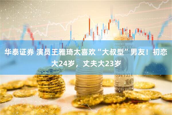 华泰证券 演员王雅琦太喜欢“大叔型”男友！初恋大24岁，丈夫大23岁