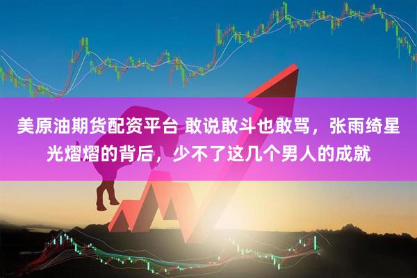 美原油期货配资平台 敢说敢斗也敢骂，张雨绮星光熠熠的背后，少不了这几个男人的成就