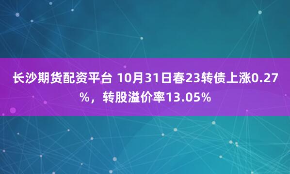 长沙期货配资平台 10月31日春23转债上涨0.27%，转股溢价率13.05%