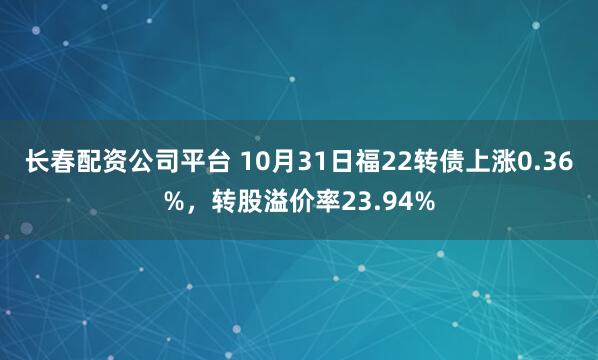 长春配资公司平台 10月31日福22转债上涨0.36%，转股溢价率23.94%