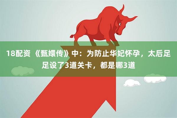18配资 《甄嬛传》中：为防止华妃怀孕，太后足足设了3道关卡，都是哪3道