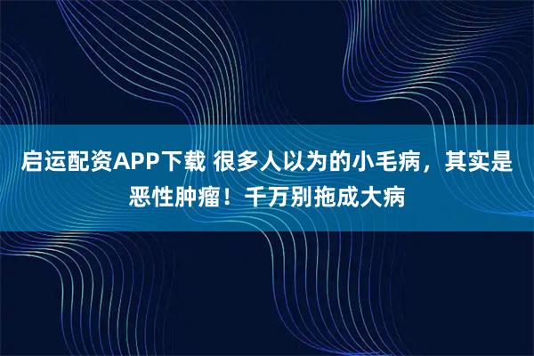 启运配资APP下载 很多人以为的小毛病，其实是恶性肿瘤！千万别拖成大病