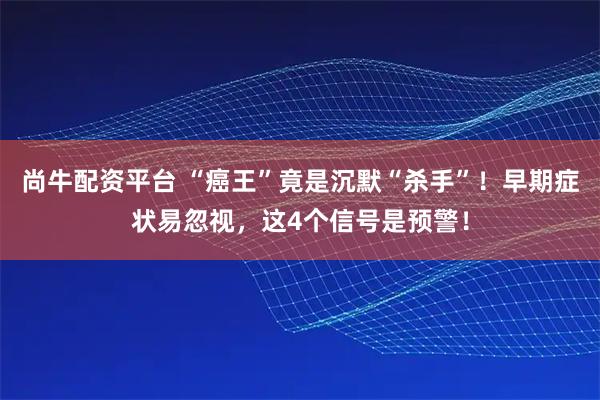 尚牛配资平台 “癌王”竟是沉默“杀手”！早期症状易忽视，这4个信号是预警！