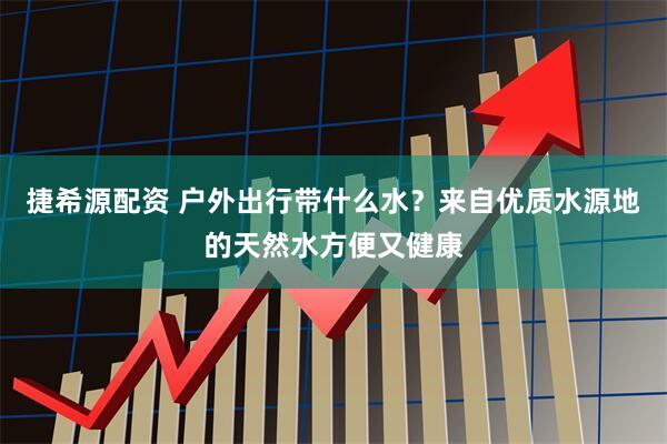 捷希源配资 户外出行带什么水？来自优质水源地的天然水方便又健康