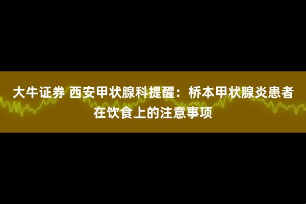 大牛证券 西安甲状腺科提醒：桥本甲状腺炎患者在饮食上的注意事项