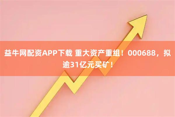 益牛网配资APP下载 重大资产重组！000688，拟逾31亿元买矿！