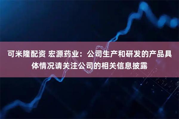 可米隆配资 宏源药业：公司生产和研发的产品具体情况请关注公司的相关信息披露