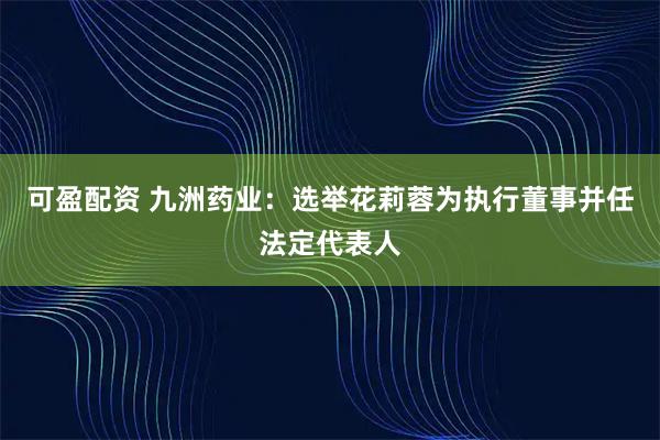 可盈配资 九洲药业：选举花莉蓉为执行董事并任法定代表人