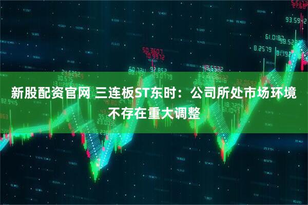 新股配资官网 三连板ST东时：公司所处市场环境不存在重大调整