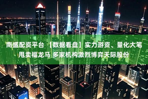 南盛配资平台 【数据看盘】实力游资、量化大笔甩卖福龙马 多家机构激烈博弈天际股份