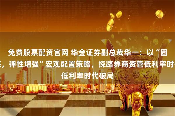 免费股票配资官网 华金证券副总裁华一：以“固收打底，弹性增强”宏观配置策略，探路券商资管低利率时代破局