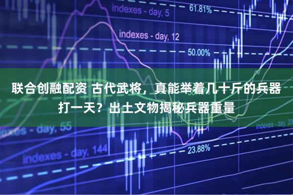 联合创融配资 古代武将，真能举着几十斤的兵器打一天？出土文物揭秘兵器重量