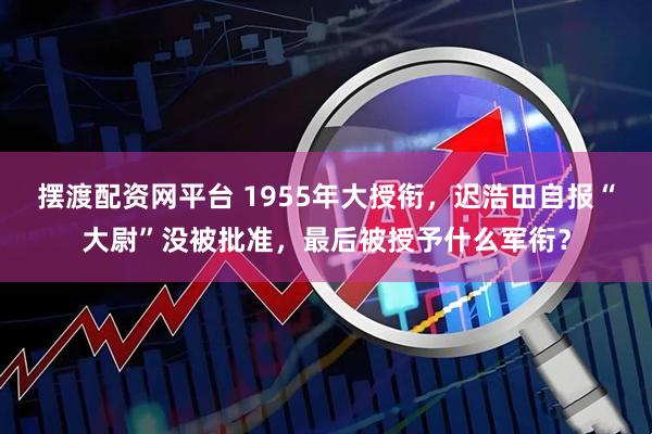 摆渡配资网平台 1955年大授衔，迟浩田自报“大尉”没被批准，最后被授予什么军衔？