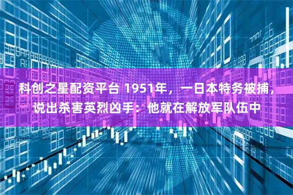 科创之星配资平台 1951年，一日本特务被捕，说出杀害英烈凶手：他就在解放军队伍中