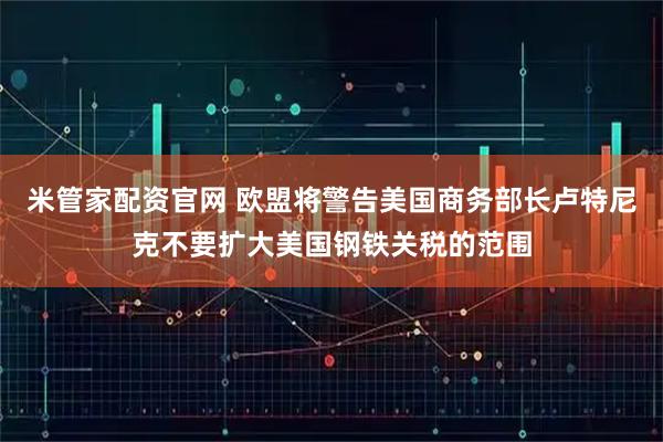 米管家配资官网 欧盟将警告美国商务部长卢特尼克不要扩大美国钢铁关税的范围