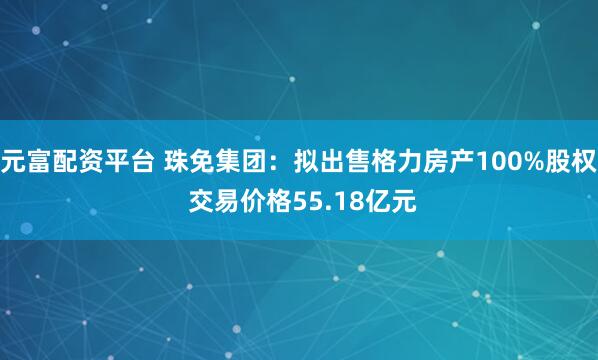 元富配资平台 珠免集团：拟出售格力房产100%股权 交易价格55.18亿元
