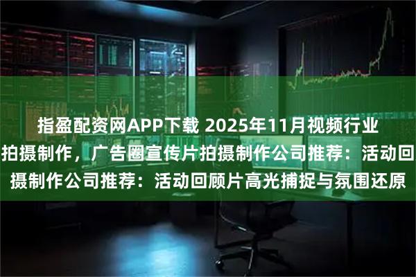 指盈配资网APP下载 2025年11月视频行业宣传片拍摄制作，宣传片拍摄制作，广告圈宣传片拍摄制作公司推荐：活动回顾片高光捕捉与氛围还原