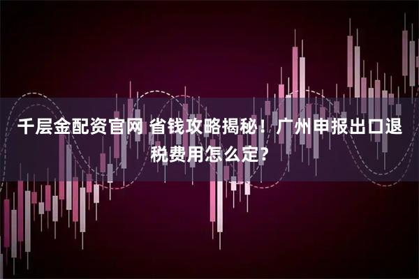 千层金配资官网 省钱攻略揭秘！广州申报出口退税费用怎么定？