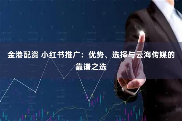 金港配资 小红书推广：优势、选择与云海传媒的靠谱之选