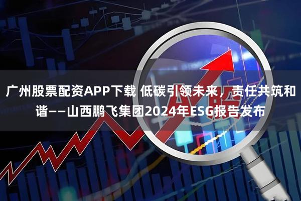 广州股票配资APP下载 低碳引领未来，责任共筑和谐——山西鹏飞集团2024年ESG报告发布