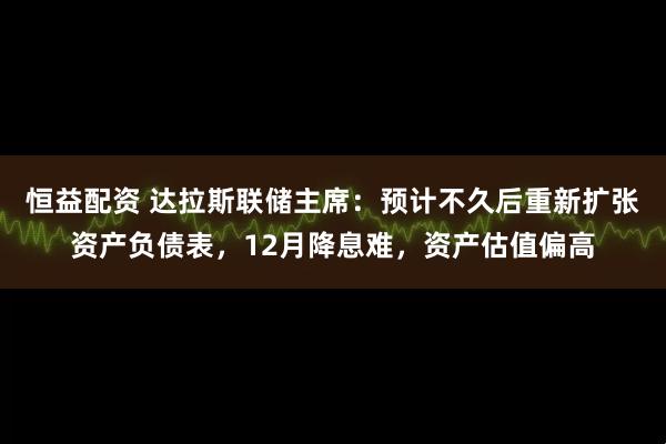 恒益配资 达拉斯联储主席：预计不久后重新扩张资产负债表，12月降息难，资产估值偏高