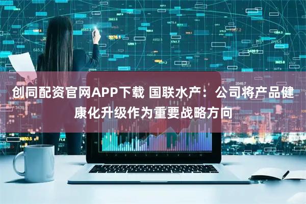 创同配资官网APP下载 国联水产：公司将产品健康化升级作为重要战略方向