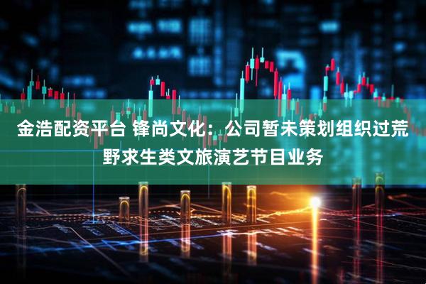 金浩配资平台 锋尚文化：公司暂未策划组织过荒野求生类文旅演艺节目业务