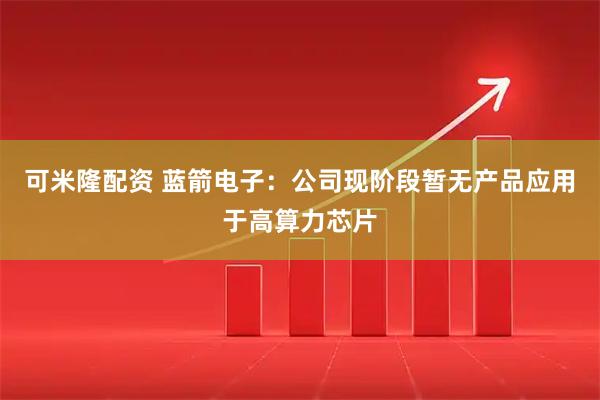 可米隆配资 蓝箭电子：公司现阶段暂无产品应用于高算力芯片
