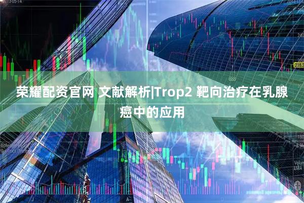 荣耀配资官网 文献解析|Trop2 靶向治疗在乳腺癌中的应用