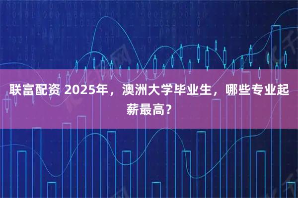 联富配资 2025年，澳洲大学毕业生，哪些专业起薪最高？