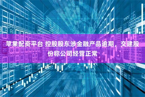 苹果配资平台 控股股东涉金融产品逾期，交建股份称公司经营正常