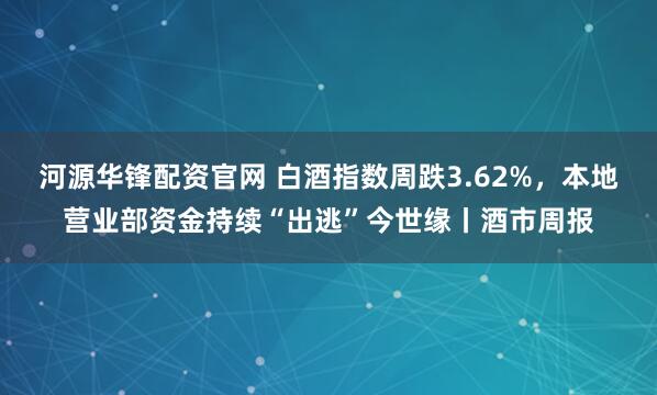 河源华锋配资官网 白酒指数周跌3.62%，本地营业部资金持续“出逃”今世缘丨酒市周报