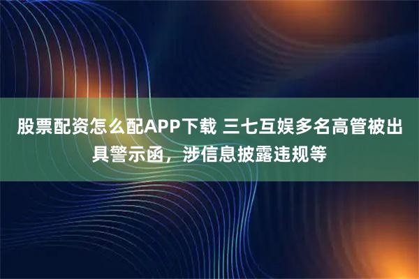 股票配资怎么配APP下载 三七互娱多名高管被出具警示函，涉信息披露违规等