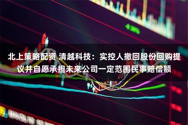 北上策略配资 清越科技：实控人撤回股份回购提议并自愿承担未来公司一定范围民事赔偿额
