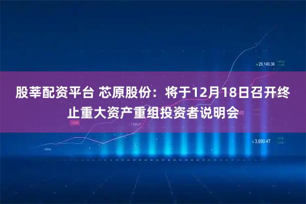 股莘配资平台 芯原股份：将于12月18日召开终止重大资产重组投资者说明会