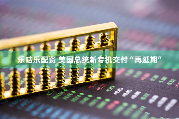 乐咕乐配资 美国总统新专机交付“再延期”