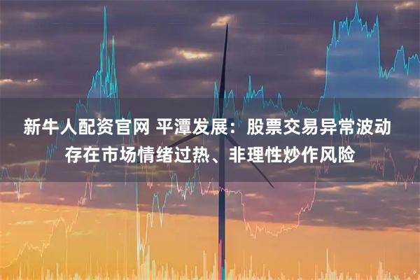 新牛人配资官网 平潭发展：股票交易异常波动 存在市场情绪过热、非理性炒作风险